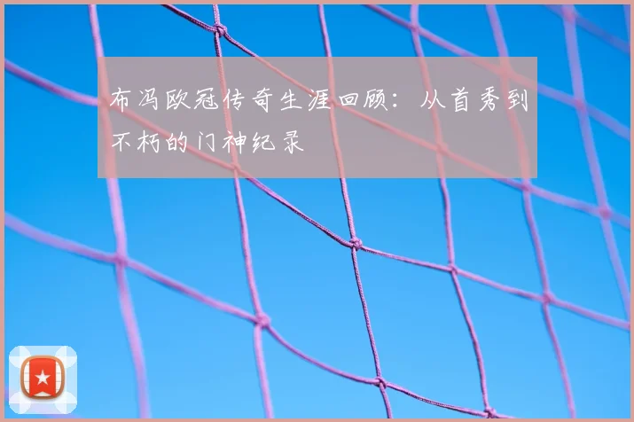布冯欧冠传奇生涯回顾：从首秀到不朽的门神纪录