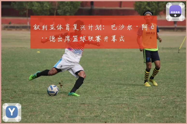 叙利亚体育复兴计划：巴沙尔·阿萨德出席篮球联赛开幕式