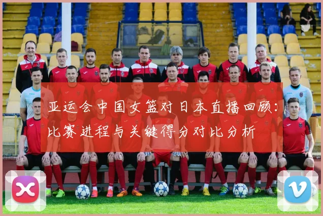 亚运会中国女篮对日本直播回顾：比赛进程与关键得分对比分析