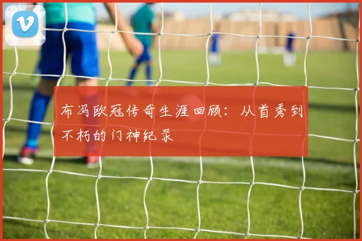 布冯欧冠传奇生涯回顾：从首秀到不朽的门神纪录
