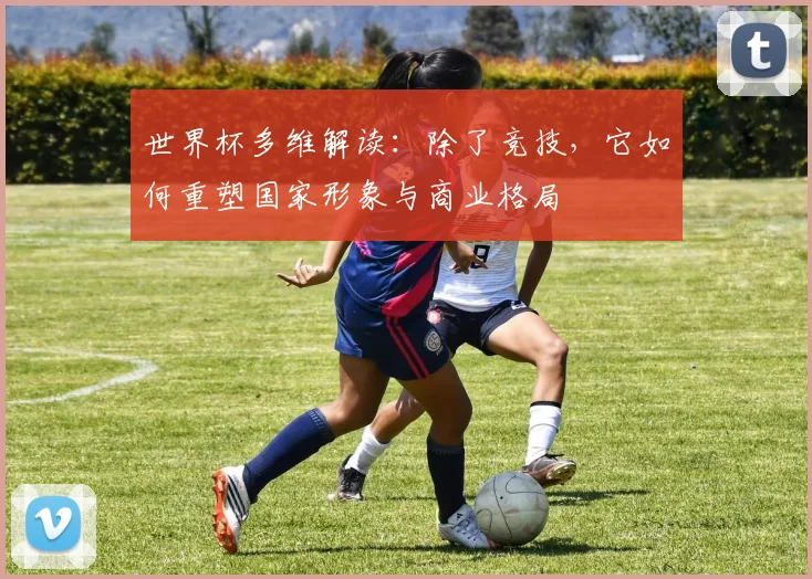 世界杯多维解读：除了竞技，它如何重塑国家形象与商业格局
