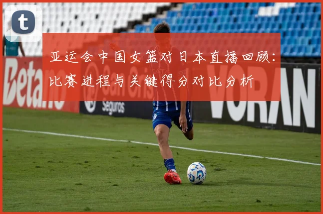 亚运会中国女篮对日本直播回顾：比赛进程与关键得分对比分析