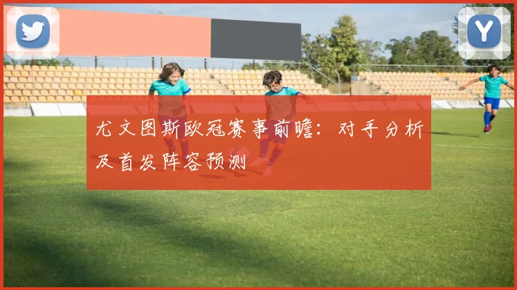 尤文图斯欧冠赛事前瞻：对手分析及首发阵容预测