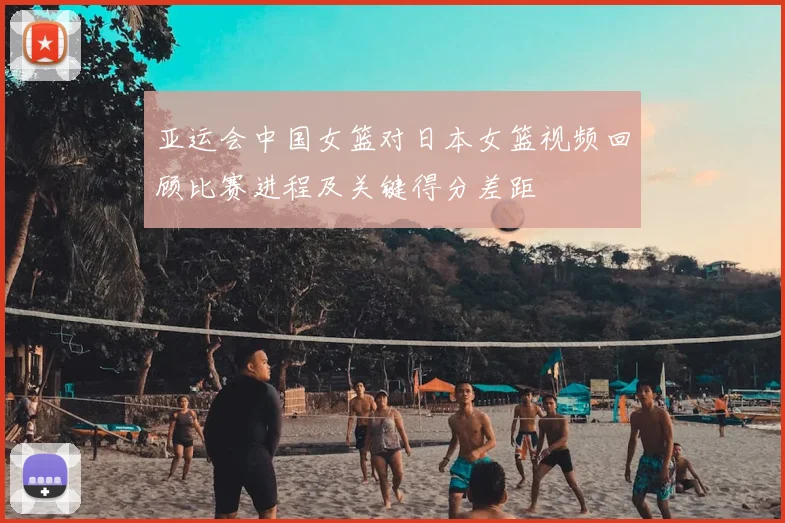 亚运会中国女篮对日本女篮视频回顾比赛进程及关键得分差距