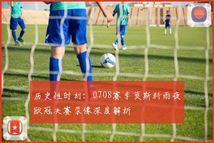 历史性时刻：0708赛季莫斯科雨夜欧冠决赛录像深度解析