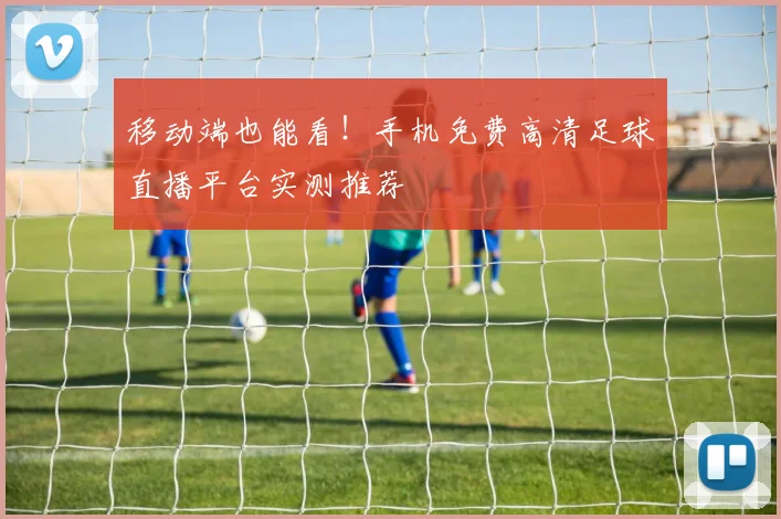移动端也能看！手机免费高清足球直播平台实测推荐