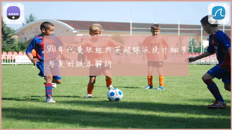 90年代曼联经典英超球衣设计细节与复刻版本解析