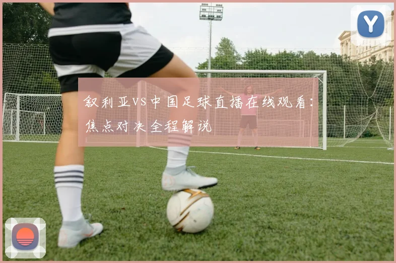 叙利亚vs中国足球直播在线观看：焦点对决全程解说