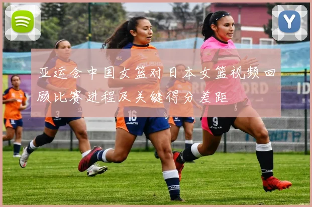 亚运会中国女篮对日本女篮视频回顾比赛进程及关键得分差距