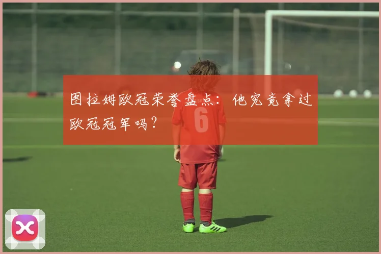 图拉姆欧冠荣誉盘点：他究竟拿过欧冠冠军吗？