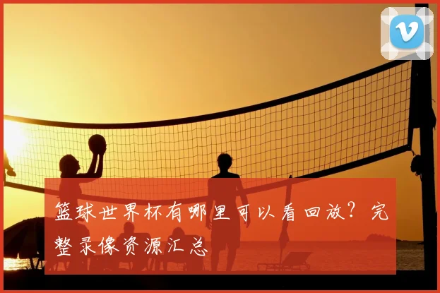 篮球世界杯有哪里可以看回放？完整录像资源汇总