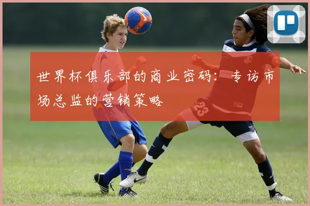 世界杯俱乐部的商业密码：专访市场总监的营销策略
