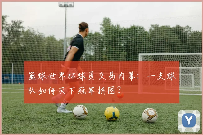 篮球世界杯球员交易内幕：一支球队如何买下冠军拼图？