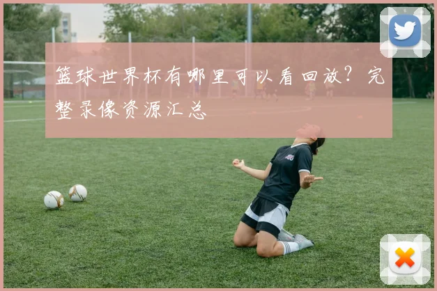 篮球世界杯有哪里可以看回放？完整录像资源汇总