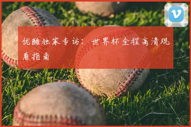 优酷独家专访：世界杯全程高清观看指南