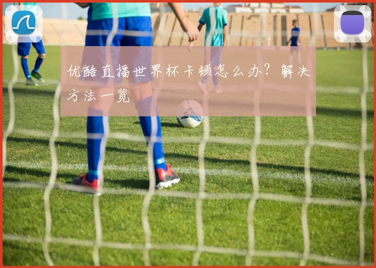 优酷直播世界杯卡顿怎么办？解决方法一览
