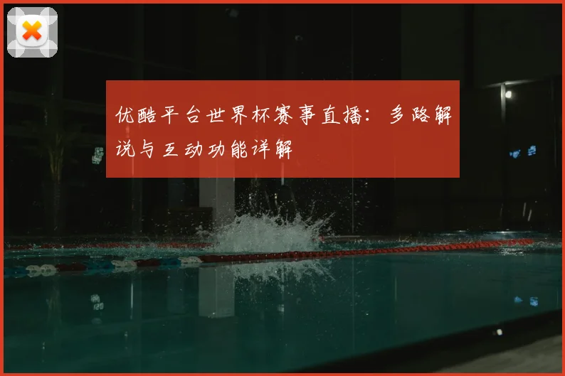 优酷平台世界杯赛事直播：多路解说与互动功能详解