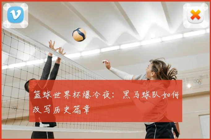 篮球世界杯爆冷夜：黑马球队如何改写历史篇章