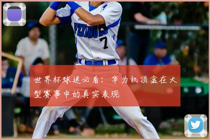 世界杯球迷必看：华为机顶盒在大型赛事中的真实表现
