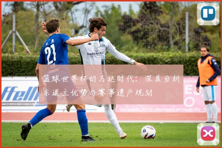 篮球世界杯的万达时代：深度分析东道主优势与赛事遗产规划