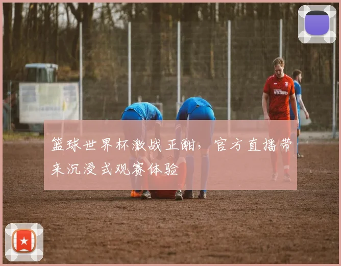 篮球世界杯激战正酣，官方直播带来沉浸式观赛体验