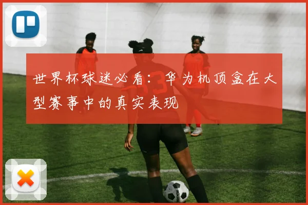 世界杯球迷必看：华为机顶盒在大型赛事中的真实表现