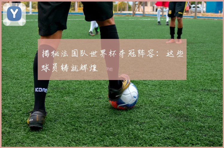 揭秘法国队世界杯夺冠阵容：这些球员铸就辉煌