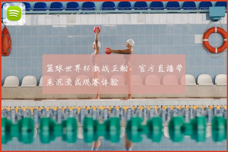 篮球世界杯激战正酣，官方直播带来沉浸式观赛体验
